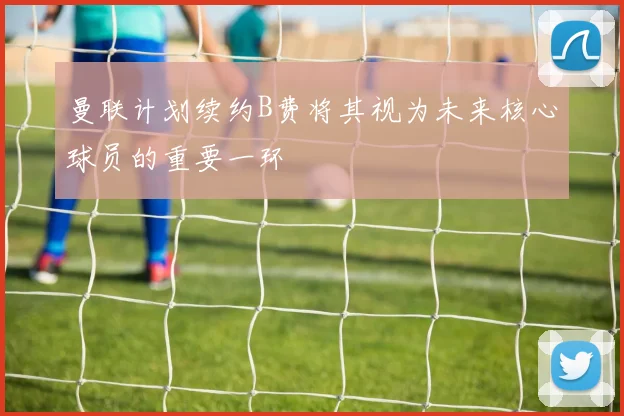 曼联计划续约B费将其视为未来核心球员的重要一环