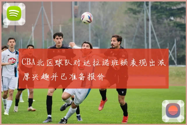 CBA北区球队对达拉诺班顿表现出浓厚兴趣并已准备报价