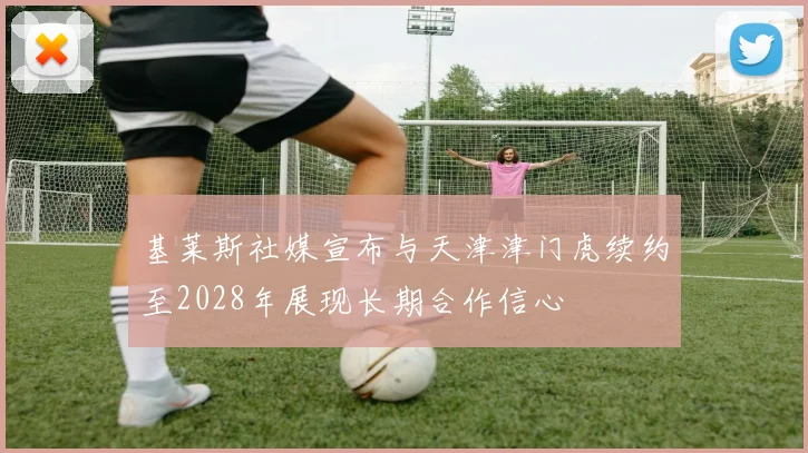 基莱斯社媒宣布与天津津门虎续约至2028年展现长期合作信心