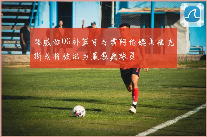 路威称OG补篮可与雷阿伦媲美福克斯或将被记为最愚蠢球员