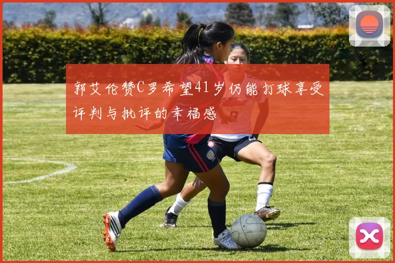 郭艾伦赞C罗希望41岁仍能打球享受评判与批评的幸福感