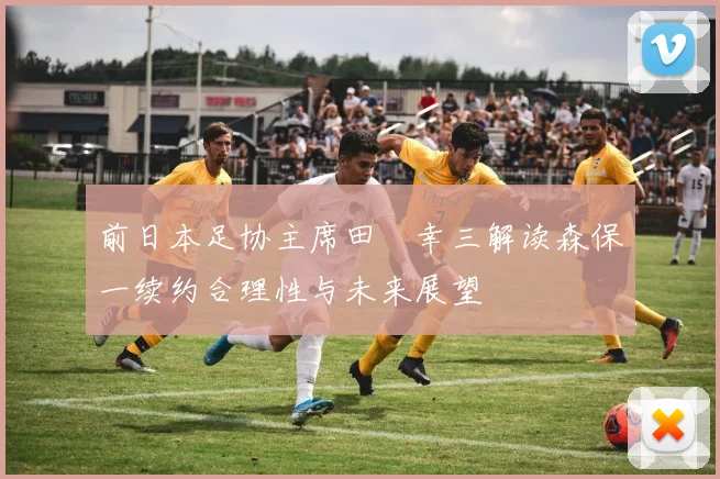 前日本足协主席田嶋幸三解读森保一续约合理性与未来展望