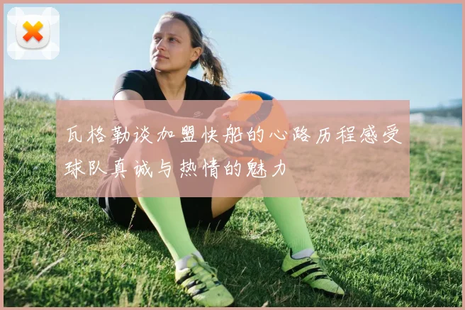 瓦格勒谈加盟快船的心路历程感受球队真诚与热情的魅力