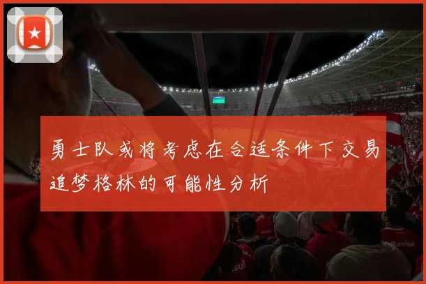 勇士队或将考虑在合适条件下交易追梦格林的可能性分析