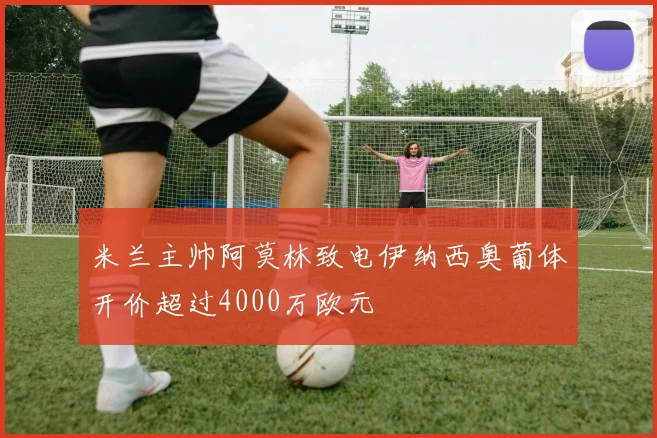 米兰主帅阿莫林致电伊纳西奥葡体开价超过4000万欧元