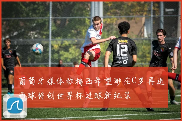 葡萄牙媒体称梅西希望渺茫C罗再进两球将创世界杯进球新纪录