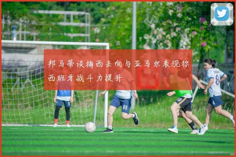 邦马蒂谈梅西去向与亚马尔表现称西班牙战斗力提升