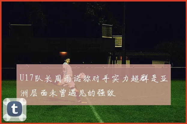 U17队长周雨诺称对手实力超群是亚洲层面未曾遇见的强敌