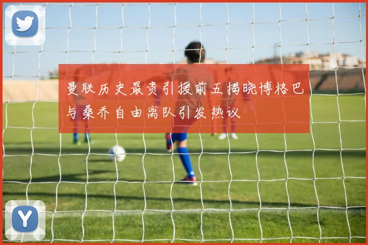曼联历史最贵引援前五揭晓博格巴与桑乔自由离队引发热议