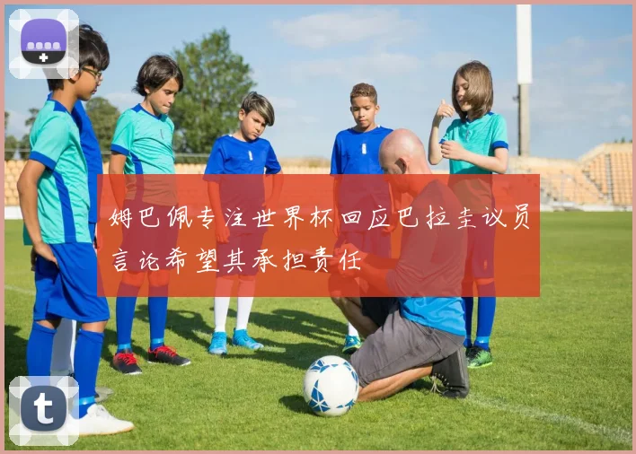 姆巴佩专注世界杯回应巴拉圭议员言论希望其承担责任